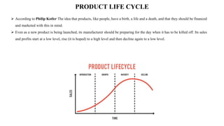 PRODUCT LIFE CYCLE
 According to Philip Kotler The idea that products, like people, have a birth, a life and a death, and that they should be financed
and marketed with this in mind.
 Even as a new product is being launched, its manufacturer should be preparing for the day when it has to be killed off. Its sales
and profits start at a low level, rise (it is hoped) to a high level and then decline again to a low level.
 