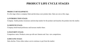 PRODUCT LIFE CYCLE STAGES
PRODUCT DEVELOPMENT:
It is the stage where a company finds and develop a new product idea. Sales are zero at this stage.
1) INTRODUCTION STAGE:
Company builds product awareness and develop market for the product and launches the product into the market.
2) GROWTH STAGE:
Company build brand preference and increase market share.
3) MATURITY STAGE:
Competitors starts. Products come up with new features and face new competitions.
4) DECLINE STAGE:
Sales decline. Firms either reduce cost to continue or quit from the market.
 