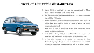 PRODUCT LIFE CYCLE OF MARUTI 800
 Maruti 800 is a small city car that was manufactured by Maruti
Suzuki in India from 1983 to 18 January 2014.
 The first generation (SS80) was based on the 1979 Suzuki Fronte and
had an 800 cc F8B engine
 Widely regarded as the most influential automobile in India, about 2.87
million 800s were produced during its course of which 2.66 million
were sold in India itself.
 With over 30 years of production, Maruti 800 remains the second
longest production car in India.
 In the 1980s and early 1990s, the name "Maruti" was synonymous with
the Maruti 800. It remained the best-selling car in India until 2004.
 It was also exported to a number of countries in South
Asia including Nepal, Bangladesh and Sri Lanka and was also available
in Morocco and selected European markets, sold as the Suzuki Maruti.
 