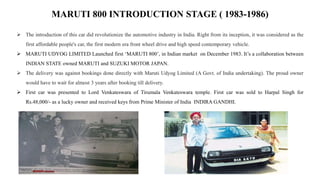 MARUTI 800 INTRODUCTION STAGE ( 1983-1986)
 The introduction of this car did revolutionize the automotive industry in India. Right from its inception, it was considered as the
first affordable people's car, the first modern era front wheel drive and high speed contemporary vehicle.
 MARUTI UDYOG LIMITED Launched first ‘MARUTI 800’, in Indian market on December 1983. It’s a collaboration between
INDIAN STATE owned MARUTI and SUZUKI MOTOR JAPAN.
 The delivery was against bookings done directly with Maruti Udyog Limited (A Govt. of India undertaking). The proud owner
would have to wait for almost 3 years after booking till delivery.
 First car was presented to Lord Venkateswara of Tirumala Venkateswara temple. First car was sold to Harpal Singh for
Rs.48,000/- as a lucky owner and received keys from Prime Minister of India INDIRA GANDHI.
 
