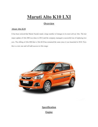 Maruti Alto K10 LXI
Overview
About Alto K10
It has been noticed that Maruti Suzuki made a large number of changes in its most sell car Alto. The last
major update of Alto 800 was done in 2012 and the company managed a successful run of replacing two
cars. The sibling of Alto 800 that is Alto K10 has remained the same since it was launched in 2010. Now
this is a new one and will add success in Alto range.
Specification
Engine
 
