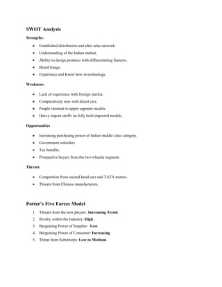 SWOT Analysis
Strengths:
 Established distribution and after sales network.
 Understanding of the Indian market.
 Ability to design products with differentiating features.
 Brand Image.
 Experience and Know how in technology.
Weakness:
 Lack of experience with foreign market.
 Comparatively new with diesel cars.
 People resistant to upper segment models.
 Heavy import tariffs on fully built imported models.
Opportunities
 Increasing purchasing power of Indian middle class category.
 Government subsidies.
 Tax benefits.
 Prospective buyers from the two wheeler segment.
Threats
 Competition from second hand cars and TATA motors.
 Threats from Chinese manufacturers.
Porter’s Five Forces Model
1. Threats from the new players: Increasing Trend.
2. Rivalry within the Industry: High.
3. Bargaining Power of Supplier: Low.
4. Bargaining Power of Consumer: Increasing.
5. Threat from Substitutes: Low to Medium.
 