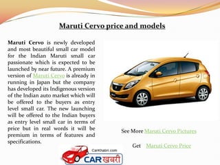 Maruti Cervo price and models

Maruti Cervo is newly developed
and most beautiful small car model
for the Indian Maruti small car
passionate which is expected to be
launched by near future. A premium
version of Maruti Cervo is already in
running in Japan but the company
has developed its Indigenous version
of the Indian auto market which will
be offered to the buyers as entry
level small car. The new launching
will be offered to the Indian buyers
as entry level small car in terms of
price but in real words it will be      See More Maruti Cervo Pictures
premium in terms of features and
specifications.
                                            Get Maruti Cervo Price
 