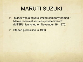 MARUTI SUZUKI
Maruti was a private limited company named “
Maruti technical services private limited”
(MTSPL) launched on November 16, 1970.
Started production in 1983.
 