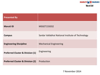 Presented By 
Maruti ID MSGET155032 
Campus Sardar Vallabhai National Institute of Technology 
Engineering Discipline Mechanical Engineering 
Preferred Cluster & Division (1) 
Engineering 
Preferred Cluster & Division (2) Production 
7 November 2014 
 
