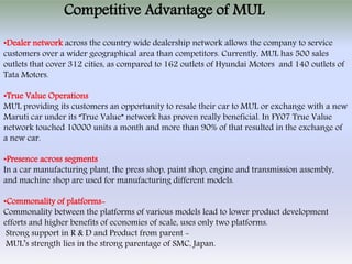 Competitive Advantage of MUL
•Dealer network across the country wide dealership network allows the company to service
customers over a wider geographical area than competitors. Currently, MUL has 500 sales
outlets that cover 312 cities, as compared to 162 outlets of Hyundai Motors and 140 outlets of
Tata Motors.

•True Value Operations
MUL providing its customers an opportunity to resale their car to MUL or exchange with a new
Maruti car under its “True Value” network has proven really beneficial. In FY07 True Value
network touched 10000 units a month and more than 90% of that resulted in the exchange of
a new car.

•Presence across segments
In a car manufacturing plant, the press shop, paint shop, engine and transmission assembly,
and machine shop are used for manufacturing different models.

•Commonality of platforms-
Commonality between the platforms of various models lead to lower product development
efforts and higher benefits of economies of scale, uses only two platforms.
 Strong support in R & D and Product from parent -
 MUL’s strength lies in the strong parentage of SMC, Japan.
 