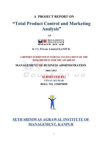 A PROJECT REPORT ON

“Total Product Control and Marketing
              Analysis”
                      AT




           K T L Private Limited KANPUR

   A REPORT SUBMITTED IN PARTIAL FULFILLMENT OF THE
            REQUIREMENT FOR THE AWARD OF

 MANAGEMENT OF BUSINESS ADMINISTRATION
                    20011-2013

                  SUBMITTED BY:
                   VINAY KUMAR
                 ROLL NO. 1156870058




SETH SRINIWAS AGRAWAL INSTITUTE OF
       MANAGEMENT, KANPUR

                           1
 