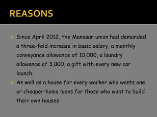  Since April 2012, the Manesar union had demanded
a three-fold increase in basic salary, a monthly
conveyance allowance of 10,000, a laundry
allowance of 3,000, a gift with every new car
launch.
 As well as a house for every worker who wants one
or cheaper home loans for those who want to build
their own houses
 