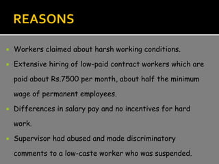  Workers claimed about harsh working conditions.
 Extensive hiring of low-paid contract workers which are
paid about Rs.7500 per month, about half the minimum
wage of permanent employees.
 Differences in salary pay and no incentives for hard
work.
 Supervisor had abused and made discriminatory
comments to a low-caste worker who was suspended.
 