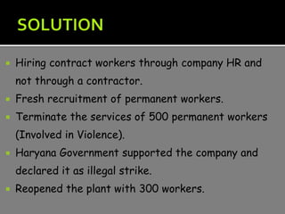  Hiring contract workers through company HR and
not through a contractor.
 Fresh recruitment of permanent workers.
 Terminate the services of 500 permanent workers
(Involved in Violence).
 Haryana Government supported the company and
declared it as illegal strike.
 Reopened the plant with 300 workers.
 
