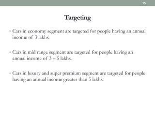 Targeting
• Cars in economy segment are targeted for people having an annual
income of 3 lakhs.
• Cars in mid range segment are targeted for people having an
annual income of 3 – 5 lakhs.
• Cars in luxury and super premium segment are targeted for people
having an annual income greater than 5 lakhs.
15
 