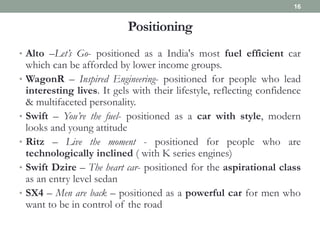 Positioning
• Alto –Let’s Go- positioned as a India's most fuel efficient car
which can be afforded by lower income groups.
• WagonR – Inspired Engineering- positioned for people who lead
interesting lives. It gels with their lifestyle, reflecting confidence
& multifaceted personality.
• Swift – You’re the fuel- positioned as a car with style, modern
looks and young attitude
• Ritz – Live the moment - positioned for people who are
technologically inclined ( with K series engines)
• Swift Dzire – The heart car- positioned for the aspirational class
as an entry level sedan
• SX4 – Men are back – positioned as a powerful car for men who
want to be in control of the road
16
 