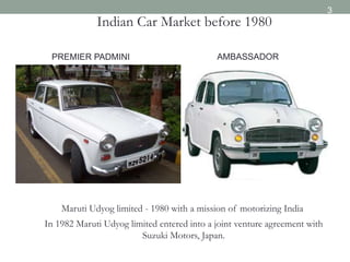 Indian Car Market before 1980
Maruti Udyog limited - 1980 with a mission of motorizing India
In 1982 Maruti Udyog limited entered into a joint venture agreement with
Suzuki Motors, Japan.
PREMIER PADMINI AMBASSADOR
3
 