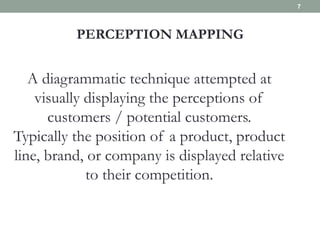 PERCEPTION MAPPING
A diagrammatic technique attempted at
visually displaying the perceptions of
customers / potential customers.
Typically the position of a product, product
line, brand, or company is displayed relative
to their competition.
7
 
