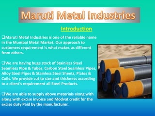 Introduction
Maruti Metal Industries is one of the reliable name
in the Mumbai Metal Market. Our approach to
customers requirement is what makes us different
from others.
We are having huge stock of Stainless Steel
Seamless Pipe & Tubes, Carbon Steel Seamless Pipes,
Alloy Steel Pipes & Stainless Steel Sheets, Plates &
Coils. We provide cut to size and thickness according
to a client’s requirement all Steel Products.
We are able to supply above materials along with
along with excise invoice and Modvat credit for the
excise duty Paid by the manufacturer.
 