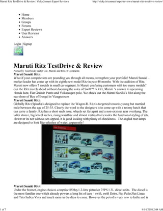 Maruti Ritz TestDrive & Review | VickyConnect Expert Reviews                http://vicky.in/connect/expertreviews/maruti-ritz-testdrive-review/




                  Home
                  Members
                  Groups
                  Forums
                  Expert Reviews
                  User Reviews
                  Answers

           Login | Signup




           Maruti Ritz TestDrive & Review
           Posted by TeamVicky under Car, Maruti and Ritz. 0 Comments
           Maruti Suzuki Ritz:
           What if your competetiors are pounding you through all means, strengthen your portfolio! Maruti Suzuki –
           market leader has come up with its eighth new model Ritz in past 48 months With the addition of Ritz.
           Maruti now offers 7 models in small car segment. Is Maruti confusing customers with too many models?
           can the Ritz march ahead without dooming the sales of Swift?? Is Ritz, Maruti ‘s answer to upcoming
           Honda Jazz, Fiat Grande Punto and Volkswagen polo. We check out the Maruti Suzuki’s Ritz along the
           sea-shore of Bay of Bengal in Vizagpatnam
           Maruti Suzuki Ritz:
           Globally Ritz (Splash) is designed to replace the Wagon-R. Ritz is targetted towards young but married
           male between the age of 25-35. Clearly the word to the designers is to come up with a roomy hatch that
           can carry a family. Ritz has a short snub nose, wheels set far apart and a non-existent rear overhang. The
           taller stance, big wheel arches, rising waistline and almost vertical tail exudes the functional styling of ritz.
           However its not without sex appeal, it is good looking with plenty of cheekiness. The angled rear lamps
           are designed to look like splashes of water, apparently!




           Maruti Suzuki Ritz:
           Under the bonnet, engine choices comprise 85bhp,1.2-litre petrol or 75PS 1.3L diesel units. The diesel is
           the most familiar one which already powers a long list of cars – swift, swift Dzire, Fiat Palio,Fiat Linea
           and Tata Indica Vista and much more in the days to come. However the petrol is very new to India and is


1 of 7                                                                                                                    9/14/2010 2:04 AM
 