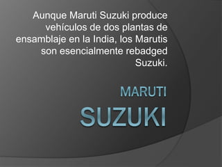 Aunque Maruti Suzuki produce
vehículos de dos plantas de
ensamblaje en la India, los Marutis
son esencialmente rebadged
Suzuki.
 