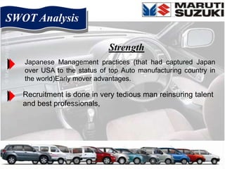 SWOT Analysis

                             Strength
   Japanese Management practices (that had captured Japan
   over USA to the status of top Auto manufacturing country in
   the world)Early mover advantages.

   Recruitment is done in very tedious man reinsuring talent
   and best professionals,
 