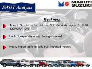 SWOT Analysis

                               Weakness
   Maruti Suzuki India Ltd. Is Still depends upon SUZUKI
   COPORATION

   Lack of experience with foreign market


   Heavy import tariffs on fully built imported models.
 