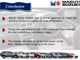 Conclusion

 Maruti Udyog limited had a prime objective to meet the
 growing demand of a personal mode of transport


 Things are now changing with LPG polices and disinvestment;
 the real competitions has already began.


 The smarter will certainly will be next leader, but till
 then...Maruti Suzuki will going to the brand .
 