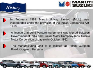 History

  In February 1981 Maruti Udyog Limited (MUL) was
  incorporated under the provision of the Indian Companies Act
  1956

  A license and Joint Venture Agreement was signed between
  Government of India and Suzuki Motor Company (now Suzuki
  Motor Corporation of Japan) in October 1982.

  The manufacturing Unit of is located at Palam Gurgaon
  Road, Gurgaon, Haryana.
 