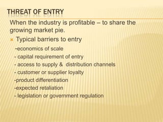 THREAT OF ENTRY
When the industry is profitable – to share the
growing market pie.
 Typical barriers to entry
-economics of scale
- capital requirement of entry
- access to supply & distribution channels
- customer or supplier loyalty
-product differentiation
-expected retaliation
- legislation or government regulation
 