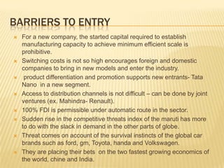 BARRIERS TO ENTRY
 For a new company, the started capital required to establish
manufacturing capacity to achieve minimum efficient scale is
prohibitive.
 Switching costs is not so high encourages foreign and domestic
companies to bring in new models and enter the industry.
 product differentiation and promotion supports new entrants- Tata
Nano in a new segment.
 Access to distribution channels is not difficult – can be done by joint
ventures (ex. Mahindra- Renault).
 100% FDI is permissible under automatic route in the sector.
 Sudden rise in the competitive threats index of the maruti has more
to do with the slack in demand in the other parts of globe.
 Threat comes on account of the survival instincts of the global car
brands such as ford, gm, Toyota, handa and Volkswagen.
 They are placing their bets on the two fastest growing economics of
the world, chine and India.
 