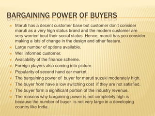 BARGAINING POWER OF BUYERS
 Maruti has a decent customer base but customer don’t consider
maruti as a very high status brand and the modern customer are
very worried bout their social status. Hence, maruti has you consider
making a lots of change in the design and other feature.
 Large number of options available.
 Well informed customer.
 Availability of the finance scheme.
 Foreign players also coming into picture.
 Popularity of second hand car market.
 The bargaining power of buyer for maruti suzuki moderately high.
 The buyer from have a low switching cost if they are not satisfied.
 The buyer form a significant portion of the industry revenue.
 The reasons why bargaining power is not completely high is
because the number of buyer is not very large in a developing
country like India.
 