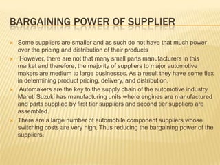 BARGAINING POWER OF SUPPLIER
 Some suppliers are smaller and as such do not have that much power
over the pricing and distribution of their products
 However, there are not that many small parts manufacturers in this
market and therefore, the majority of suppliers to major automotive
makers are medium to large businesses. As a result they have some flex
in determining product pricing, delivery, and distribution.
 Automakers are the key to the supply chain of the automotive industry.
Maruti Suzuki has manufacturing units where engines are manufactured
and parts supplied by first tier suppliers and second tier suppliers are
assembled.
 There are a large number of automobile component suppliers whose
switching costs are very high. Thus reducing the bargaining power of the
suppliers.
 