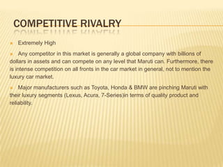 COMPETITIVE RIVALRY
 Extremely High
 Any competitor in this market is generally a global company with billions of
dollars in assets and can compete on any level that Maruti can. Furthermore, there
is intense competition on all fronts in the car market in general, not to mention the
luxury car market.
 Major manufacturers such as Toyota, Honda & BMW are pinching Maruti with
their luxury segments (Lexus, Acura, 7-Series)in terms of quality product and
reliability.
 