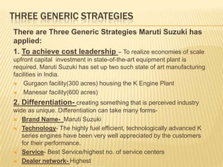 THREE GENERIC STRATEGIES
There are Three Generic Strategies Maruti Suzuki has
applied:
1. To achieve cost leadership – To realize economies of scale
upfront capital investment in state-of-the-art equipment plant is
required. Maruti Suzuki has set up two such state of art manufacturing
facilities in India.
 Gurgaon facility(300 acres) housing the K Engine Plant
 Manesar facility(600 acres)
2. Differentiation- creating something that is perceived industry
wide as unique. Differentiation can take many forms-
 Brand Name- Maruti Suzuki
 Technology- The highly fuel efficient, technologically advanced K
series engines have been very well appreciated by the customers
for their performance.
 Service- Best Service/highest no. of service centers
 Dealer network- Highest
 