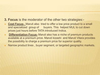 3. Focus is the moderator of the other two strategies:-
 Cost Focus- Maruti also tried to offer a low price product to a small
and specialized group of buyers. This helped MUL to cut down
prices just hours before TATA introduced Indica.
 Differentiation Focus- Maruti also has a niche of premium products
available at a premium price. Maruti kizashi and Maruti Vitara provides
the possibility to charge a premium price for superior quality.
 Narrow product lines , buyer segment, or targeted geographic markets.
 