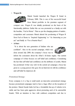 Marketing Management - Maruti 7 Suzuki India Limited 
• Wagon R: 
Maruti Suzuki launched the Wagon R brand in 
February 2000. This is one of the successful brand 
from Maruti portfolio in the premium segment of 
compact cars. Wagon R was initially positioned on the basis of the 
functionality platform. Earlier this car was promoted as a family car with 
the baseline, ‘Feel at Home’. Then as per the changing pattern of market , 
competition and customers Maruti altered the positioning of Wagon R 
from Feel at Home to ‘Inspired Engineering’ to “As Interesting as you 
are” and finally to “For a Smarter Race”. 
• A-Star: 
“It is about the new generation of Indians who are 
confident”. Also in the second campaign, which was 
done around July 2009, the company’s focus was to 
inform the consumers about the AStar’s K-Series engine. The current 
campaign of A-Star focuses on self belief and confidence. Considering 
the fact that self belief and confidence are the attributes of youths, Maruti 
has positioned A-Star very well. In the current ad campaign a focus has 
given to a young person who goes for an Interview & with his confidence 
and self belief he impresses all. 
Promotional Strategy: 
Every company is it a big or small needs an innovative promotional strategy 
because promotional campaigns tend to have a huge effect on the reception of 
the product. Maruti Suzuki India Ltd has a formidable line-up of vehicles in its 
stable and has been quite aggressive about promoting each of its automobile 
brands. With an intention to face with cutthroat competition and due to 
 