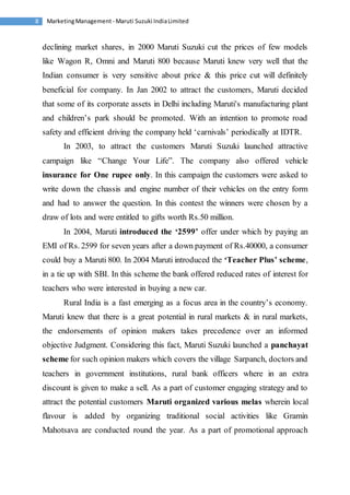 Marketing Management - Maruti 8 Suzuki India Limited 
declining market shares, in 2000 Maruti Suzuki cut the prices of few models 
like Wagon R, Omni and Maruti 800 because Maruti knew very well that the 
Indian consumer is very sensitive about price & this price cut will definitely 
beneficial for company. In Jan 2002 to attract the customers, Maruti decided 
that some of its corporate assets in Delhi including Maruti's manufacturing plant 
and children’s park should be promoted. With an intention to promote road 
safety and efficient driving the company held ‘carnivals’ periodically at IDTR. 
In 2003, to attract the customers Maruti Suzuki launched attractive 
campaign like “Change Your Life”. The company also offered vehicle 
insurance for One rupee only. In this campaign the customers were asked to 
write down the chassis and engine number of their vehicles on the entry form 
and had to answer the question. In this contest the winners were chosen by a 
draw of lots and were entitled to gifts worth Rs.50 million. 
In 2004, Maruti introduced the ‘2599’ offer under which by paying an 
EMI of Rs. 2599 for seven years after a down payment of Rs.40000, a consumer 
could buy a Maruti 800. In 2004 Maruti introduced the ‘Teacher Plus’ scheme, 
in a tie up with SBI. In this scheme the bank offered reduced rates of interest for 
teachers who were interested in buying a new car. 
Rural India is a fast emerging as a focus area in the country’s economy. 
Maruti knew that there is a great potential in rural markets & in rural markets, 
the endorsements of opinion makers takes precedence over an informed 
objective Judgment. Considering this fact, Maruti Suzuki launched a panchayat 
scheme for such opinion makers which covers the village Sarpanch, doctors and 
teachers in government institutions, rural bank officers where in an extra 
discount is given to make a sell. As a part of customer engaging strategy and to 
attract the potential customers Maruti organized various melas wherein local 
flavour is added by organizing traditional social activities like Gramin 
Mahotsava are conducted round the year. As a part of promotional approach 
 