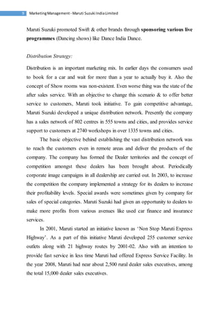 Marketing Management - Maruti 9 Suzuki India Limited 
Maruti Suzuki promoted Swift & other brands through sponsoring various live 
programmes (Dancing shows) like Dance India Dance. 
Distribution Strategy: 
Distribution is an important marketing mix. In earlier days the consumers used 
to book for a car and wait for more than a year to actually buy it. Also the 
concept of Show rooms was non-existent. Even worse thing was the state of the 
after sales service. With an objective to change this scenario & to offer better 
service to customers, Maruti took initiative. To gain competitive advantage, 
Maruti Suzuki developed a unique distribution network. Presently the company 
has a sales network of 802 centres in 555 towns and cities, and provides service 
support to customers at 2740 workshops in over 1335 towns and cities. 
The basic objective behind establishing the vast distribution network was 
to reach the customers even in remote areas and deliver the products of the 
company. The company has formed the Dealer territories and the concept of 
competition amongst these dealers has been brought about. Periodically 
corporate image campaigns in all dealership are carried out. In 2003, to increase 
the competition the company implemented a strategy for its dealers to increase 
their profitability levels. Special awards were sometimes given by company for 
sales of special categories. Maruti Suzuki had given an opportunity to dealers to 
make more profits from various avenues like used car finance and insurance 
services. 
In 2001, Maruti started an initiative known as ‘Non Stop Maruti Express 
Highway’. As a part of this initiative Maruti developed 255 customer service 
outlets along with 21 highway routes by 2001-02. Also with an intention to 
provide fast service in less time Maruti had offered Express Service Facility. In 
the year 2008, Maruti had near about 2,500 rural dealer sales executives, among 
the total 15,000 dealer sales executives. 
 
