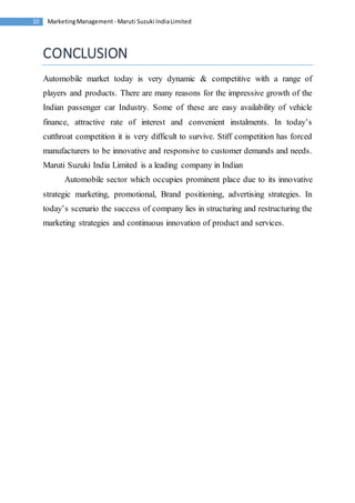 Marketing Management - Maruti 10 Suzuki India Limited 
CONCLUSION 
Automobile market today is very dynamic & competitive with a range of 
players and products. There are many reasons for the impressive growth of the 
Indian passenger car Industry. Some of these are easy availability of vehicle 
finance, attractive rate of interest and convenient instalments. In today’s 
cutthroat competition it is very difficult to survive. Stiff competition has forced 
manufacturers to be innovative and responsive to customer demands and needs. 
Maruti Suzuki India Limited is a leading company in Indian 
Automobile sector which occupies prominent place due to its innovative 
strategic marketing, promotional, Brand positioning, advertising strategies. In 
today’s scenario the success of company lies in structuring and restructuring the 
marketing strategies and continuous innovation of product and services. 
 