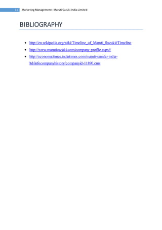 Marketing Management - Maruti 11 Suzuki India Limited 
BIBLIOGRAPHY 
 http://en.wikipedia.org/wiki/Timeline_of_Maruti_Suzuki#Timeline 
 http://www.marutisuzuki.com/company-profile.aspx# 
 http://economictimes.indiatimes.com/maruti-suzuki-india-ltd/ 
infocompanyhistory/companyid-11890.cms 
