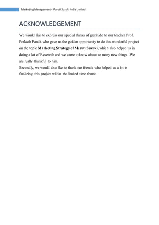 Marketing Management - Maruti Suzuki India Limited 
ACKNOWLEDGEMENT 
We would like to express our special thanks of gratitude to our teacher Prof. 
Prakash Pandit who gave us the golden opportunity to do this wonderful project 
on the topic Marketing Strategy of Maruti Suzuki, which also helped us in 
doing a lot of Research and we came to know about so many new things. We 
are really thankful to him. 
Secondly, we would also like to thank our friends who helped us a lot in 
finalizing this project within the limited time frame. 
 