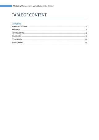 Marketing Management - Maruti Suzuki India Limited 
TABLE OF CONTENT 
Contents 
ACKNOWLEDGEMENT ................................................................................................................... ii 
ABSTRACT .................................................................................................................................... 1 
INTRODUCTION ............................................................................................................................ 2 
DISCUSSION ................................................................................................................................. 4 
CONCLUSION.............................................................................................................................. 10 
BIBLIOGRAPHY ........................................................................................................................... 11 
 