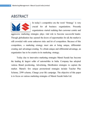 Marketing Management - Maruti 1 Suzuki India Limited 
ABSTRACT 
In today’s competitive era the word ‘Strategy’ is very 
crucial for all business organizations. Presently 
organizations started realizing that customer centric and 
aggressive marketing strategies plays vital role to become successful leader. 
Though globalization has opened the doors of opportunities for all, the market is 
still crowded with some unknown risks and lot of competition. Because of this 
competition, a marketing strategy must aim at being unique, differential-creating 
and advantage-creating. To obtain unique and differential advantage, an 
organization has to be creative in its marketing strategy. 
Today due to innovative marketing strategies Maruti Suzuki has become 
the leading & largest seller of automobiles in India. Company has adopted 
various Brand positioning, Advertising, Distribution strategies to capture the 
market. Maruti's few unique promotional strategies include Teacher Plus 
Scheme, 2599 scheme, Change your life campaign. The objective of this paper 
is to focus on various marketing strategies of Maruti Suzuki India Ltd. 
 