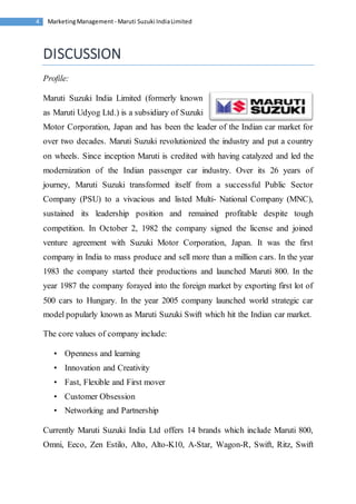 Marketing Management - Maruti 4 Suzuki India Limited 
DISCUSSION 
Profile: 
Maruti Suzuki India Limited (formerly known 
as Maruti Udyog Ltd.) is a subsidiary of Suzuki 
Motor Corporation, Japan and has been the leader of the Indian car market for 
over two decades. Maruti Suzuki revolutionized the industry and put a country 
on wheels. Since inception Maruti is credited with having catalyzed and led the 
modernization of the Indian passenger car industry. Over its 26 years of 
journey, Maruti Suzuki transformed itself from a successful Public Sector 
Company (PSU) to a vivacious and listed Multi- National Company (MNC), 
sustained its leadership position and remained profitable despite tough 
competition. In October 2, 1982 the company signed the license and joined 
venture agreement with Suzuki Motor Corporation, Japan. It was the first 
company in India to mass produce and sell more than a million cars. In the year 
1983 the company started their productions and launched Maruti 800. In the 
year 1987 the company forayed into the foreign market by exporting first lot of 
500 cars to Hungary. In the year 2005 company launched world strategic car 
model popularly known as Maruti Suzuki Swift which hit the Indian car market. 
The core values of company include: 
• Openness and learning 
• Innovation and Creativity 
• Fast, Flexible and First mover 
• Customer Obsession 
• Networking and Partnership 
Currently Maruti Suzuki India Ltd offers 14 brands which include Maruti 800, 
Omni, Eeco, Zen Estilo, Alto, Alto-K10, A-Star, Wagon-R, Swift, Ritz, Swift 
 