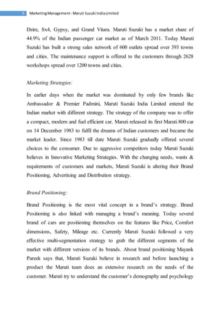 Marketing Management - Maruti 5 Suzuki India Limited 
Dzire, Sx4, Gypsy, and Grand Vitara. Maruti Suzuki has a market share of 
44.9% of the Indian passenger car market as of March 2011. Today Maruti 
Suzuki has built a strong sales network of 600 outlets spread over 393 towns 
and cities. The maintenance support is offered to the customers through 2628 
workshops spread over 1200 towns and cities. 
Marketing Strategies: 
In earlier days when the market was dominated by only few brands like 
Ambassador & Premier Padmini, Maruti Suzuki India Limited entered the 
Indian market with different strategy. The strategy of the company was to offer 
a compact, modern and fuel efficient car. Maruti released its first Maruti 800 car 
on 14 December 1983 to fulfil the dreams of Indian customers and became the 
market leader. Since 1983 till date Maruti Suzuki gradually offered several 
choices to the consumer. Due to aggressive competitors today Maruti Suzuki 
believes in Innovative Marketing Strategies. With the changing needs, wants & 
requirements of customers and markets, Maruti Suzuki is altering their Brand 
Positioning, Advertising and Distribution strategy. 
Brand Positioning: 
Brand Positioning is the most vital concept in a brand’s strategy. Brand 
Positioning is also linked with managing a brand’s meaning. Today several 
brand of cars are positioning themselves on the features like Price, Comfort 
dimensions, Safety, Mileage etc. Currently Maruti Suzuki followed a very 
effective multi-segmentation strategy to grab the different segments of the 
market with different versions of its brands. About brand positioning Mayank 
Pareek says that, Maruti Suzuki believe in research and before launching a 
product the Maruti team does an extensive research on the needs of the 
customer. Maruti try to understand the customer’s demography and psychology 
 