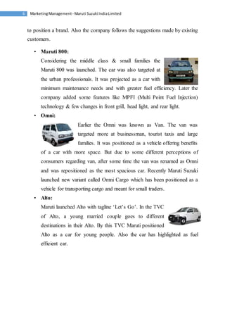 Marketing Management - Maruti 6 Suzuki India Limited 
to position a brand. Also the company follows the suggestions made by existing 
customers. 
• Maruti 800: 
Considering the middle class & small families the 
Maruti 800 was launched. The car was also targeted at 
the urban professionals. It was projected as a car with 
minimum maintenance needs and with greater fuel efficiency. Later the 
company added some features like MPFI (Multi Point Fuel Injection) 
technology & few changes in front grill, head light, and rear light. 
• Omni: 
Earlier the Omni was known as Van. The van was 
targeted more at businessman, tourist taxis and large 
families. It was positioned as a vehicle offering benefits 
of a car with more space. But due to some different perceptions of 
consumers regarding van, after some time the van was renamed as Omni 
and was repositioned as the most spacious car. Recently Maruti Suzuki 
launched new variant called Omni Cargo which has been positioned as a 
vehicle for transporting cargo and meant for small traders. 
• Alto: 
Maruti launched Alto with tagline ‘Let’s Go’. In the TVC 
of Alto, a young married couple goes to different 
destinations in their Alto. By this TVC Maruti positioned 
Alto as a car for young people. Also the car has highlighted as fuel 
efficient car. 
 