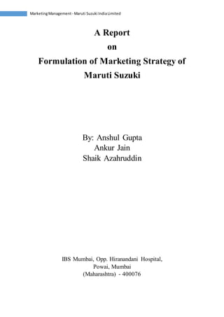Marketing Management - Maruti Suzuki India Limited 
A Report 
on 
Formulation of Marketing Strategy of 
Maruti Suzuki 
By: Anshul Gupta 
Ankur Jain 
Shaik Azahruddin 
IBS Mumbai, Opp. Hiranandani Hospital, 
Powai, Mumbai 
(Maharashtra) - 400076 
 