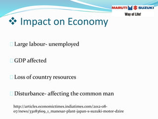  Impact on Economy
Large labour- unemployed
GDP affected
Loss of country resources
Disturbance- affecting the common man
http://articles.economictimes.indiatimes.com/2012-08-
07/news/33083609_1_manesar-plant-japan-s-suzuki-motor-dzire
 