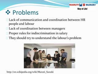  Problems
Lack of communication and coordination between HR
people and labour
Lack of coordination between managers
Proper rules for indiscrimination in salary
They should try to understand the labour’s problem
http://en.wikipedia.org/wiki/Maruti_Suzuki
 