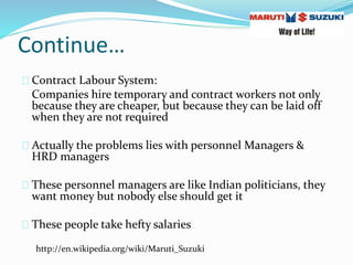 Continue…
Contract Labour System:
Companies hire temporary and contract workers not only
because they are cheaper, but because they can be laid off
when they are not required
Actually the problems lies with personnel Managers &
HRD managers
These personnel managers are like Indian politicians, they
want money but nobody else should get it
These people take hefty salaries
http://en.wikipedia.org/wiki/Maruti_Suzuki
 