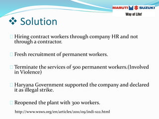  Solution
Hiring contract workers through company HR and not
through a contractor.
Fresh recruitment of permanent workers.
Terminate the services of 500 permanent workers.(Involved
in Violence)
Haryana Government supported the company and declared
it as illegal strike.
Reopened the plant with 300 workers.
http://www.wsws.org/en/articles/2011/09/indi-s22.html
 