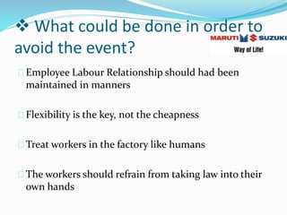  What could be done in order to
avoid the event?
Employee Labour Relationship should had been
maintained in manners
Flexibility is the key, not the cheapness
Treat workers in the factory like humans
The workers should refrain from taking law into their
own hands
 