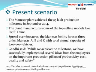  Present scenario
The Manesar plant achieved the 25 lakh production
milestone in September 2014.
The plant manufactures some of the top selling models like
Swift, Dzire.
Spread over 600 acres, the Manesar facility houses three
units, Manesar A, B and C with total annual capacity of
8,00,000 vehicles.
Gandhi said: "While we achieve the milestone, we have
successfully implemented several ideas from the employees
on the important production pillars of productivity, cost,
quality and safety."
http://articles.economictimes.indiatimes.com/2014-09-16/news /53983059_1_
manesar-plant-manesar-facility-milestone
 